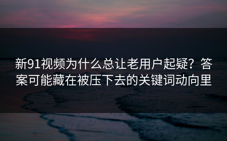 新91视频为什么总让老用户起疑？答案可能藏在被压下去的关键词动向里