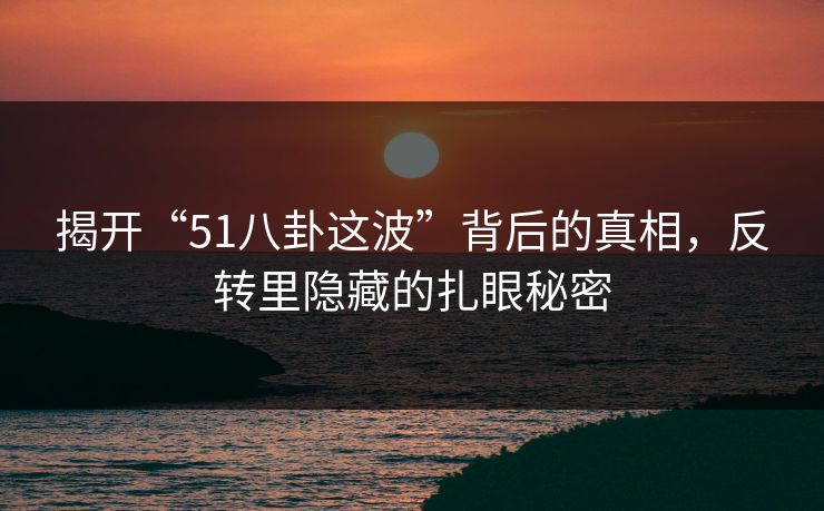 揭开“51八卦这波”背后的真相，反转里隐藏的扎眼秘密