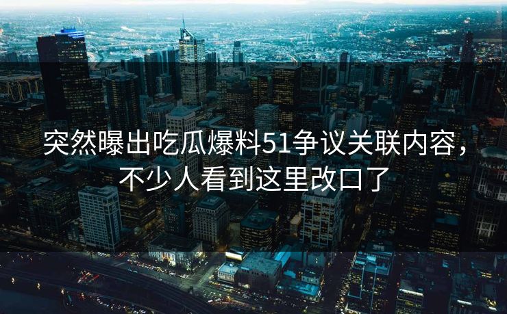 突然曝出吃瓜爆料51争议关联内容，不少人看到这里改口了