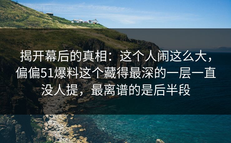 揭开幕后的真相：这个人闹这么大，偏偏51爆料这个藏得最深的一层一直没人提，最离谱的是后半段