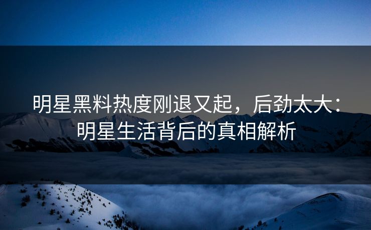 明星黑料热度刚退又起,后劲太大:明星生活背后的真相解析