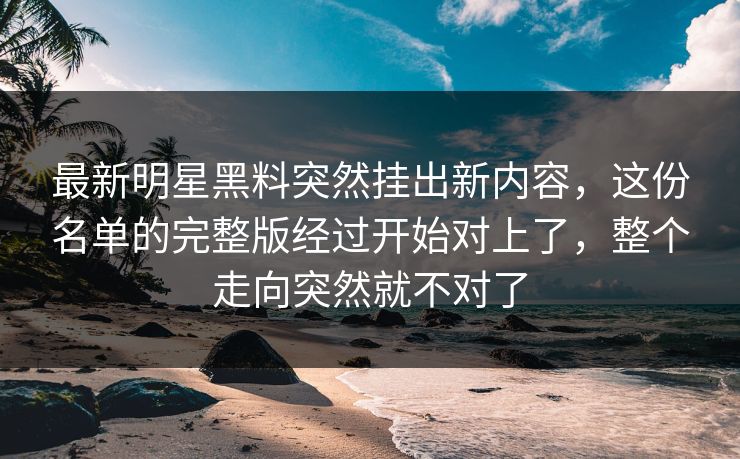 最新明星黑料突然挂出新内容，这份名单的完整版经过开始对上了，整个走向突然就不对了