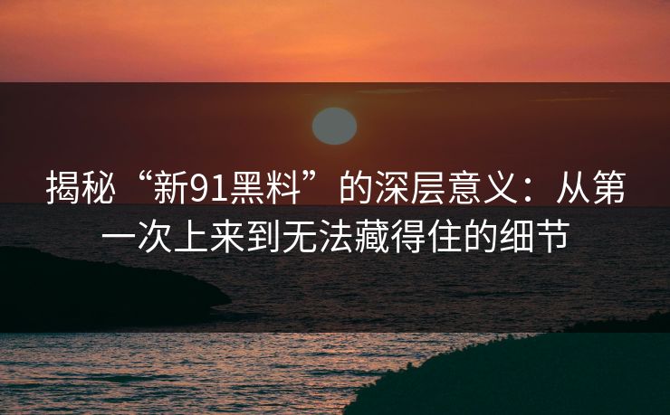 揭秘“新91黑料”的深层意义:从第一次上来到无法藏得住的细节
