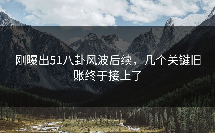 刚曝出51八卦风波后续,几个关键旧账终于接上了