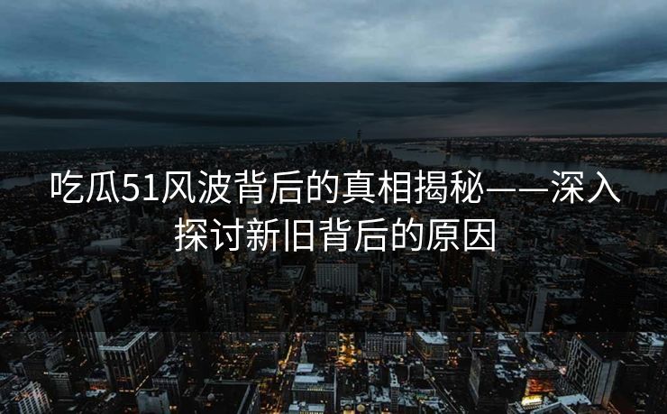吃瓜51风波背后的真相揭秘——深入探讨新旧背后的原因