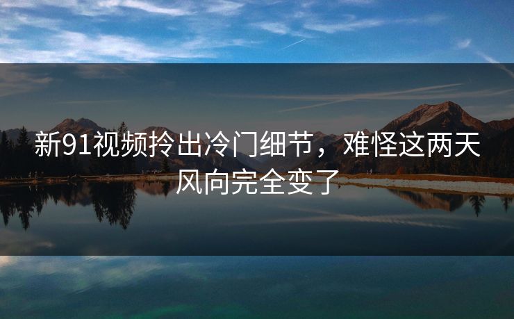 新91视频拎出冷门细节,难怪这两天风向完全变了 新91视频拎出冷门细节,难怪这两天风向完全变了