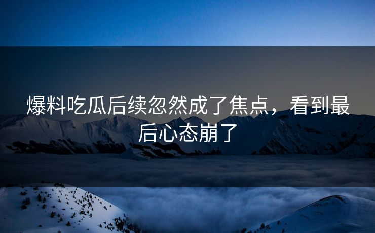 爆料吃瓜后续忽然成了焦点，看到最后心态崩了