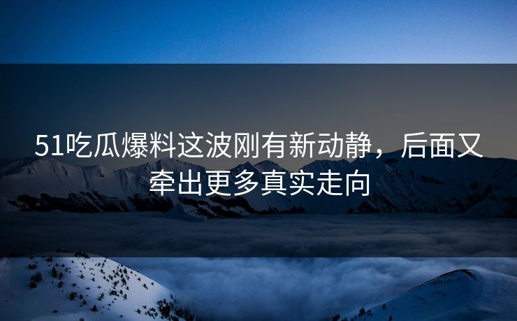 51吃瓜爆料这波刚有新动静，后面又牵出更多真实走向