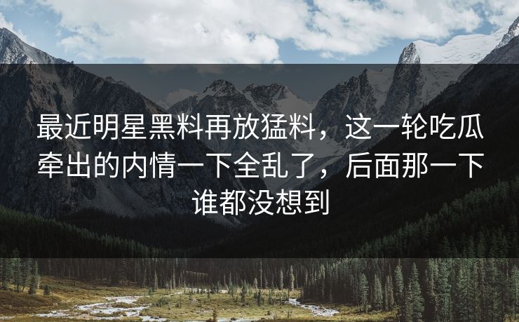 最近明星黑料再放猛料，这一轮吃瓜牵出的内情一下全乱了，后面那一下谁都没想到