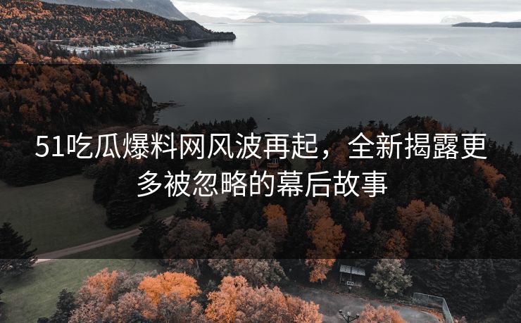 51吃瓜爆料网风波再起，全新揭露更多被忽略的幕后故事
