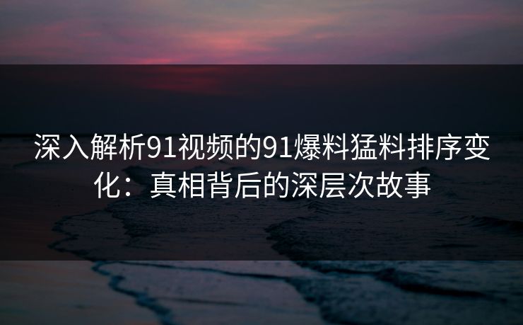 深入解析91视频的91爆料猛料排序变化：真相背后的深层次故事