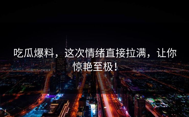 吃瓜爆料,这次情绪直接拉满,让你惊艳至极!