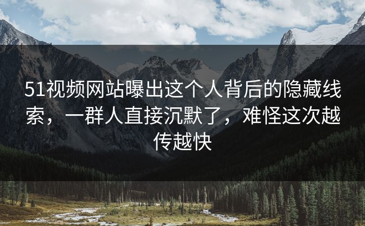 51视频网站曝出这个人背后的隐藏线索，一群人直接沉默了，难怪这次越传越快