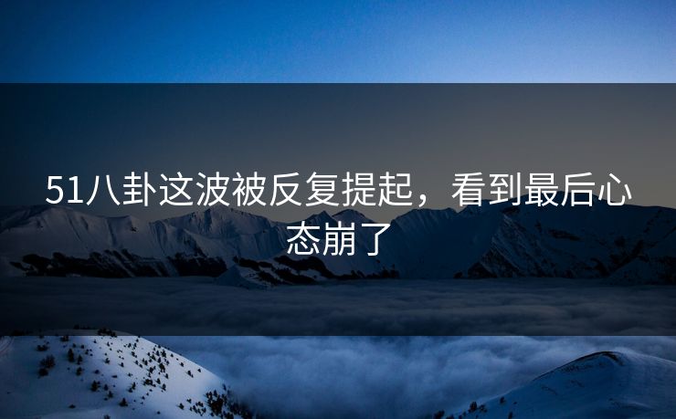 51八卦这波被反复提起，看到最后心态崩了