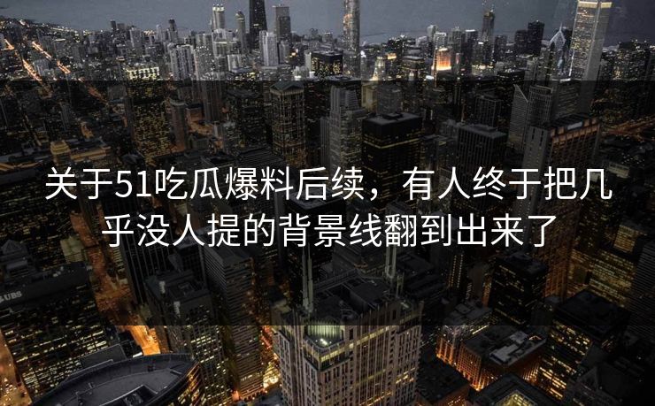 关于51吃瓜爆料后续，有人终于把几乎没人提的背景线翻到出来了