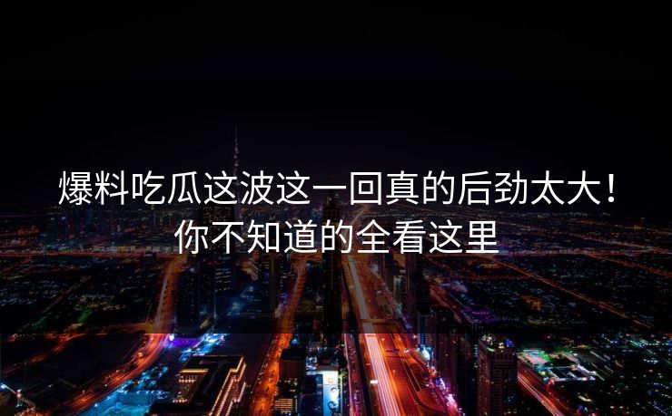 爆料吃瓜这波这一回真的后劲太大！你不知道的全看这里