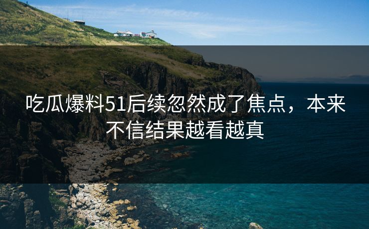 吃瓜爆料51后续忽然成了焦点，本来不信结果越看越真