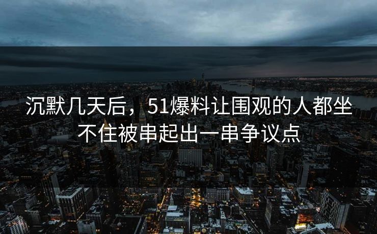 沉默几天后，51爆料让围观的人都坐不住被串起出一串争议点