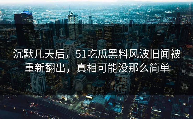 沉默几天后，51吃瓜黑料风波旧闻被重新翻出，真相可能没那么简单