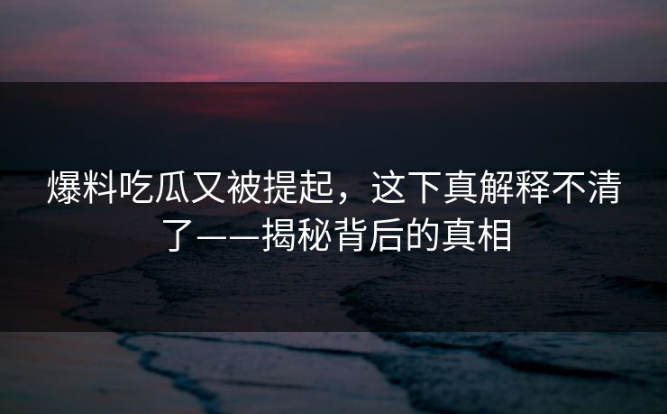 爆料吃瓜又被提起，这下真解释不清了——揭秘背后的真相