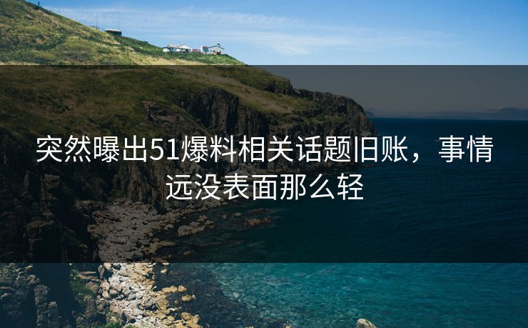 突然曝出51爆料相关话题旧账，事情远没表面那么轻