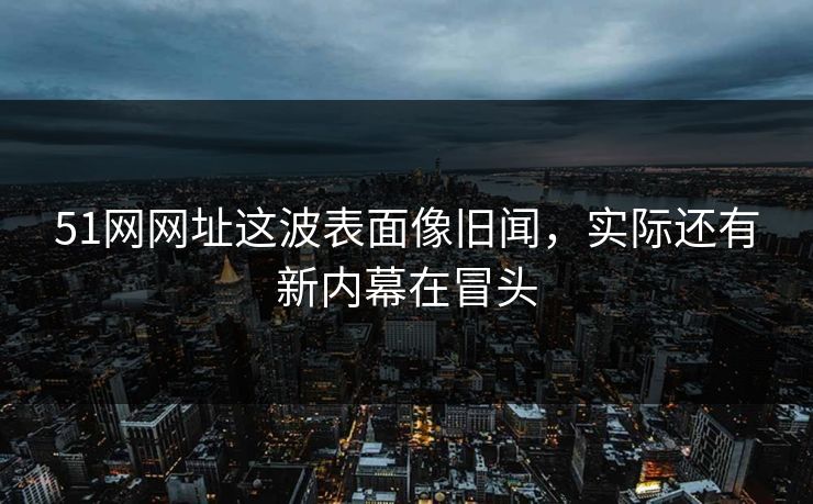 51网网址这波表面像旧闻，实际还有新内幕在冒头