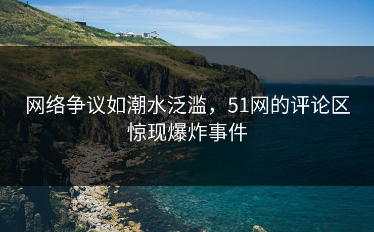 网络争议如潮水泛滥，51网的评论区惊现爆炸事件