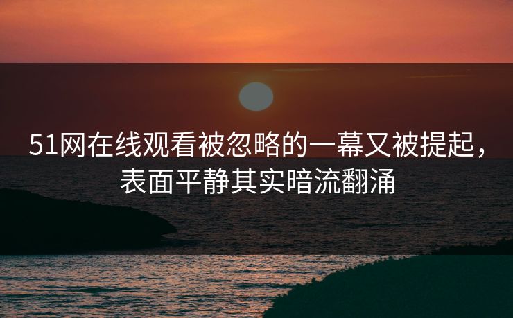 51网在线观看被忽略的一幕又被提起，表面平静其实暗流翻涌