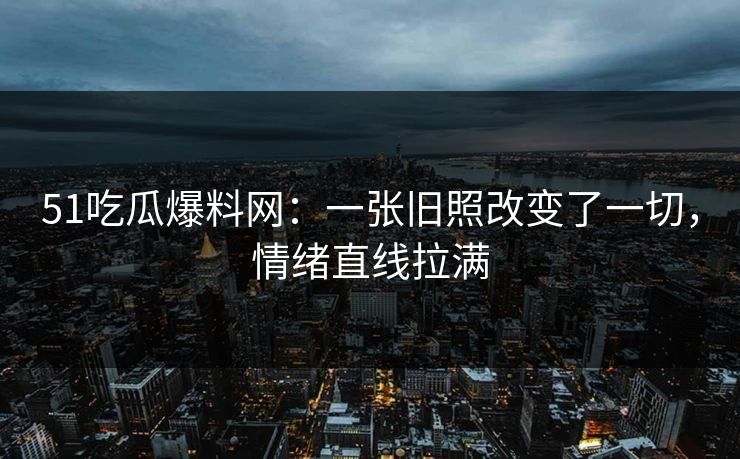 51吃瓜爆料网：一张旧照改变了一切，情绪直线拉满