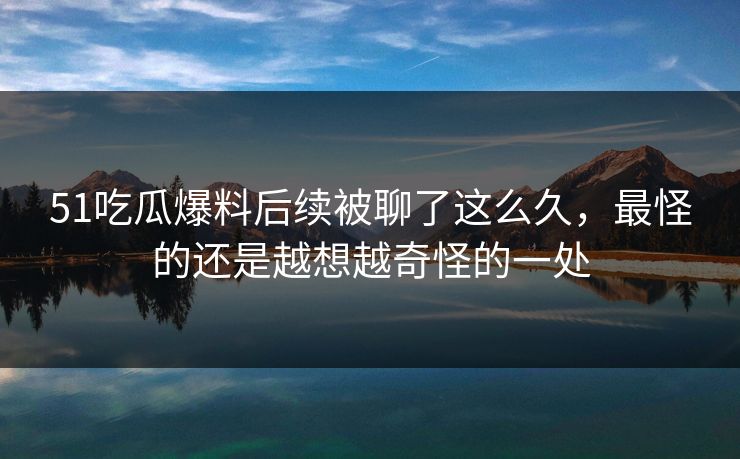 51吃瓜爆料后续被聊了这么久，最怪的还是越想越奇怪的一处
