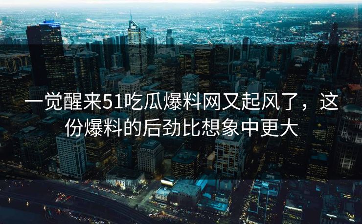 一觉醒来51吃瓜爆料网又起风了，这份爆料的后劲比想象中更大