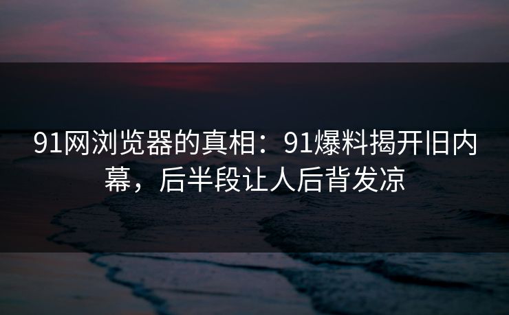 91网浏览器的真相:91爆料揭开旧内幕,后半段让人后背发凉