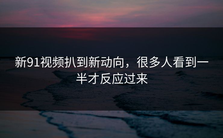 新91视频扒到新动向,很多人看到一半才反应过来