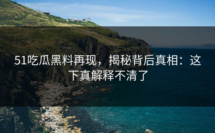 51吃瓜黑料再现，揭秘背后真相：这下真解释不清了