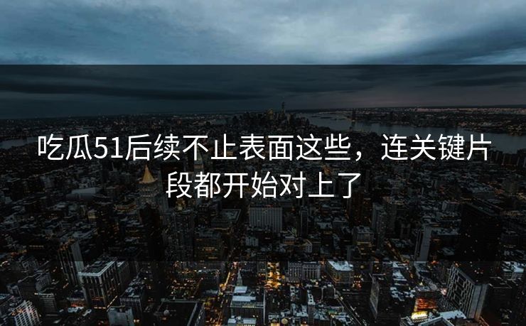 吃瓜51后续不止表面这些，连关键片段都开始对上了