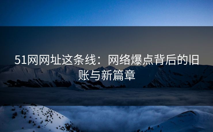 51网网址这条线：网络爆点背后的旧账与新篇章