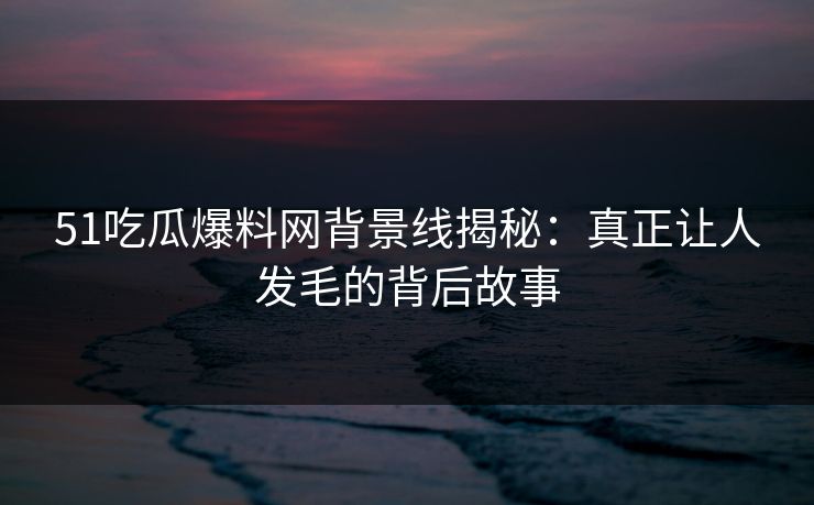 51吃瓜爆料网背景线揭秘:真正让人发毛的背后故事