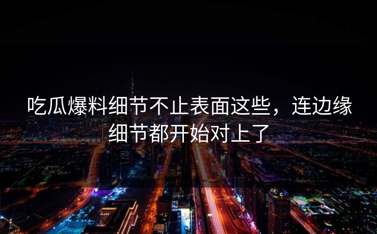 吃瓜爆料细节不止表面这些，连边缘细节都开始对上了
