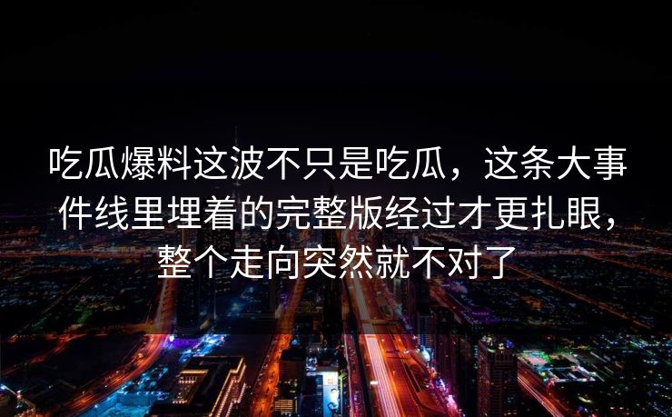 吃瓜爆料这波不只是吃瓜，这条大事件线里埋着的完整版经过才更扎眼，整个走向突然就不对了