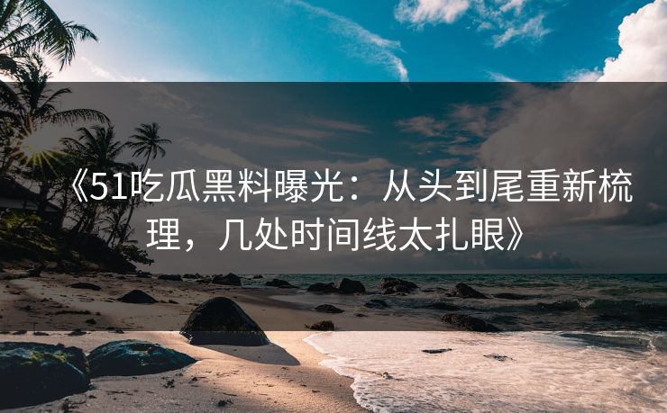 《51吃瓜黑料曝光：从头到尾重新梳理，几处时间线太扎眼》