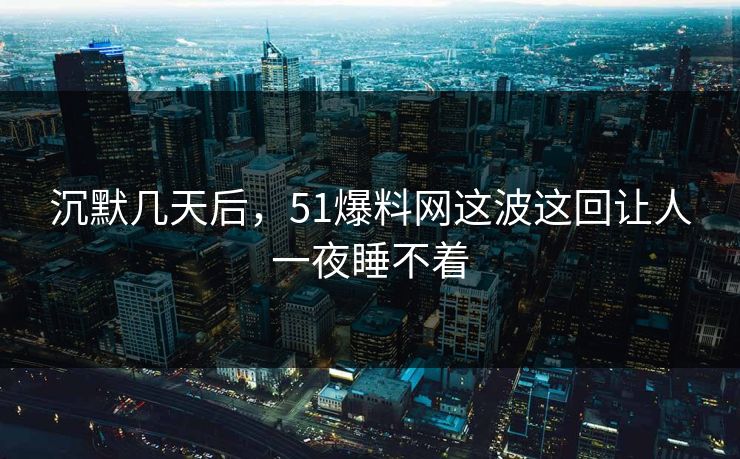 沉默几天后，51爆料网这波这回让人一夜睡不着