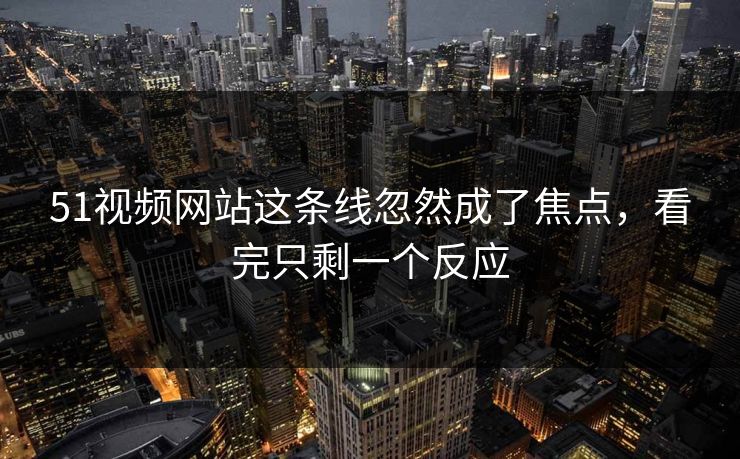 51视频网站这条线忽然成了焦点，看完只剩一个反应