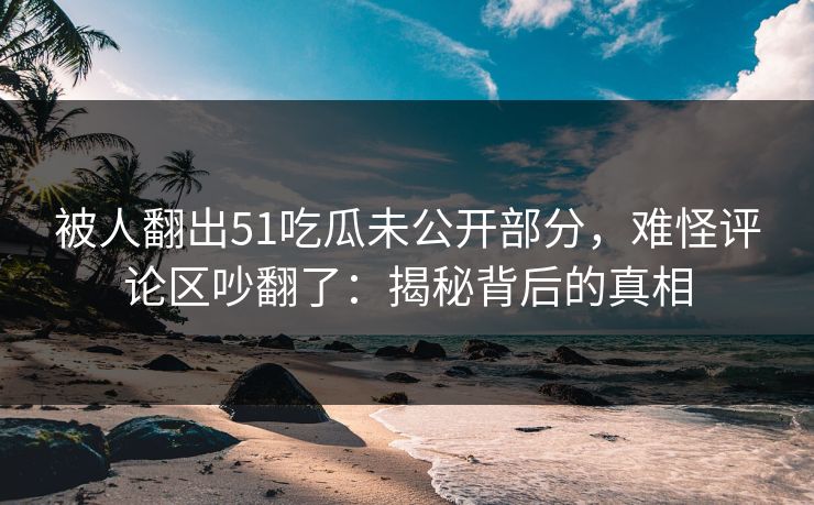详细阅读:被人翻出51吃瓜未公开部分,难怪评论区吵翻了:揭秘背后的真相 被人翻出51吃瓜未公开部分,难怪评论区吵翻了:揭秘背后的真相