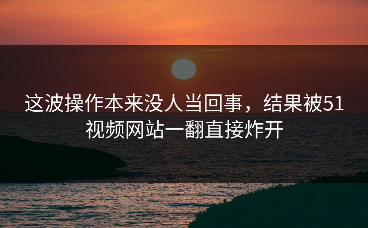 详细阅读:这波操作本来没人当回事,结果被51视频网站一翻直接炸开 这波操作本来没人当回事,结果被51视频网站一翻直接炸开