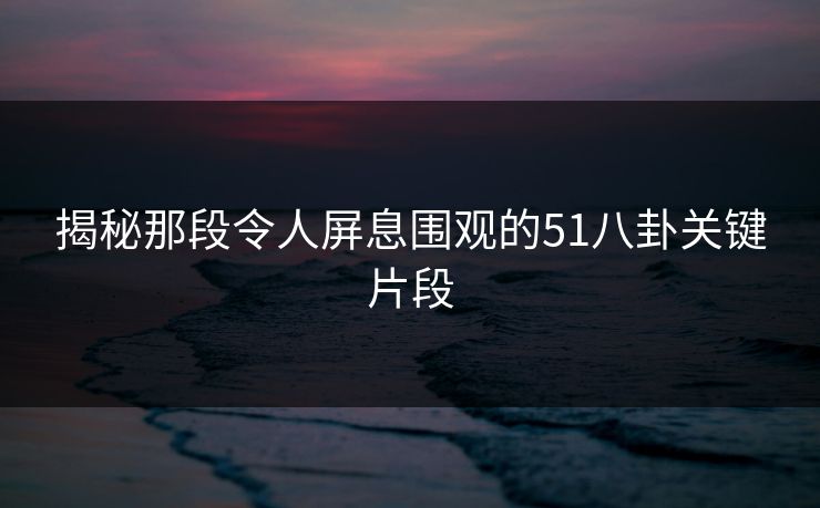 揭秘那段令人屏息围观的51八卦关键片段