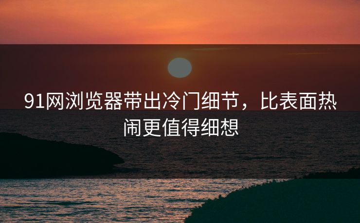 91网浏览器带出冷门细节，比表面热闹更值得细想