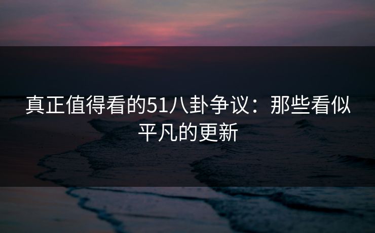 真正值得看的51八卦争议：那些看似平凡的更新