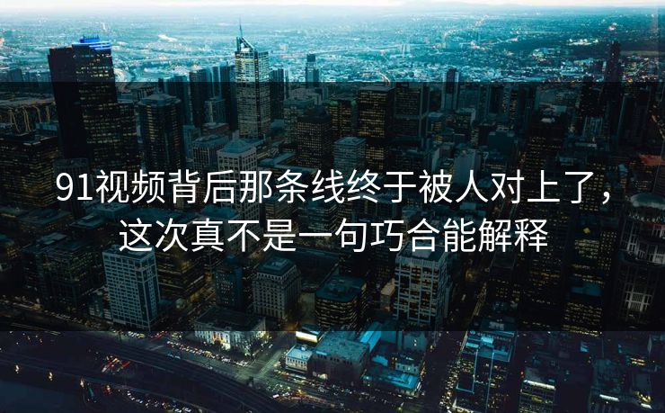 91视频背后那条线终于被人对上了，这次真不是一句巧合能解释