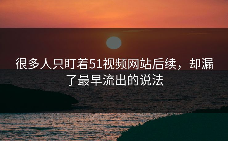 很多人只盯着51视频网站后续，却漏了最早流出的说法