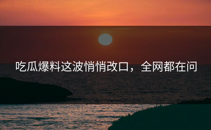 吃瓜爆料这波悄悄改口,全网都在问